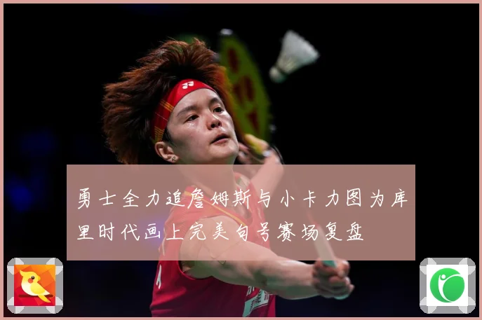 勇士全力追詹姆斯与小卡力图为库里时代画上完美句号赛场复盘