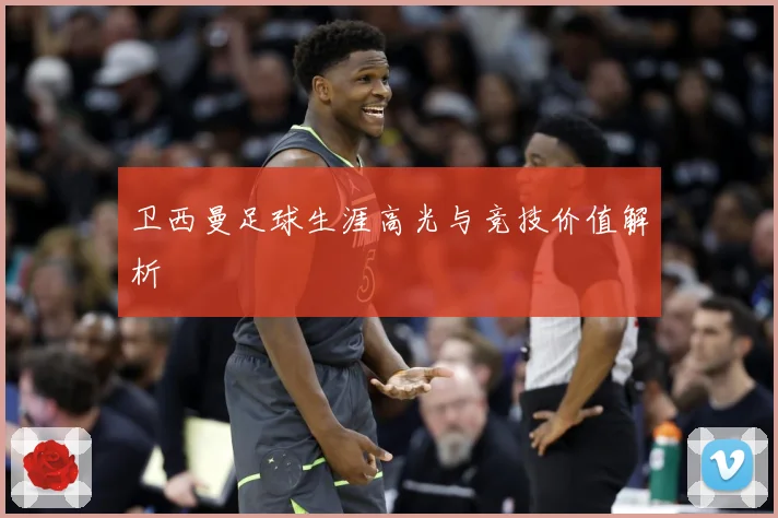 卫西曼足球生涯高光与竞技价值解析