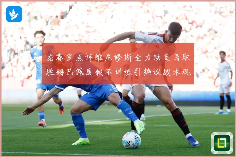 龙赛罗点评维尼修斯全力助皇马取胜姆巴佩度假不训练引热议战术观察
