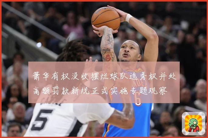 萧华有权没收摆烂球队选秀权并处高额罚款新规正式实施专题观察