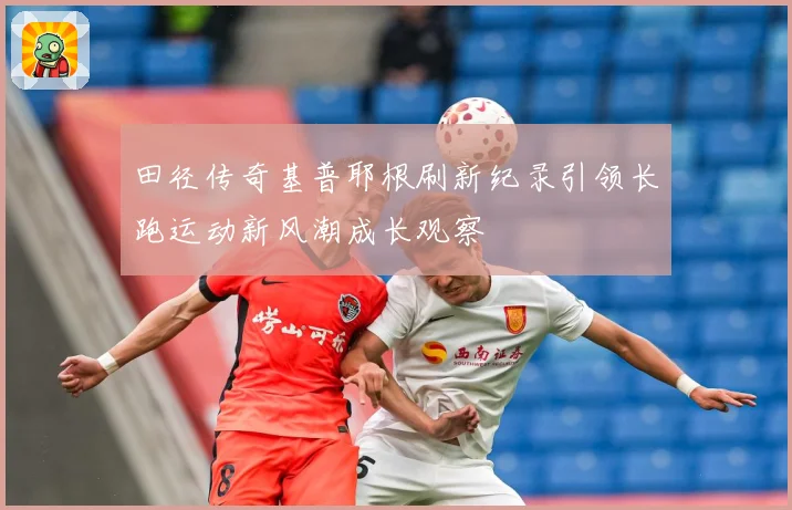 田径传奇基普耶根刷新纪录引领长跑运动新风潮成长观察