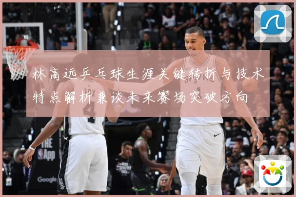 林高远乒乓球生涯关键转折与技术特点解析兼谈未来赛场突破方向