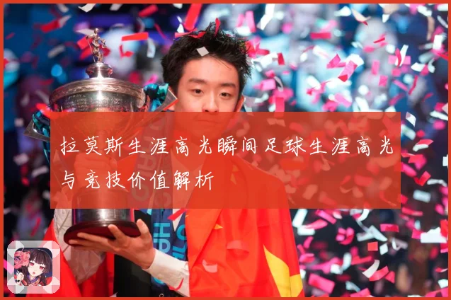 拉莫斯生涯高光瞬间足球生涯高光与竞技价值解析