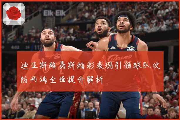 迪亚斯路易斯精彩表现引领球队攻防两端全面提升解析