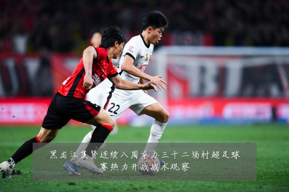 黑龙江集贤连续八周举办三十二场村超足球赛热力开战战术观察